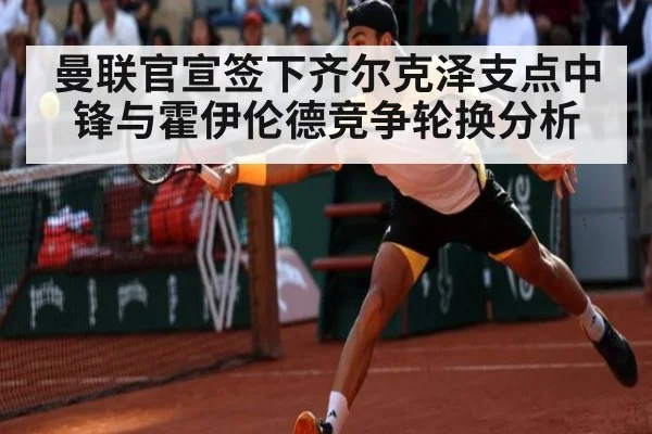 曼联官宣签下齐尔克泽支点中锋与霍伊伦德竞争轮换分析