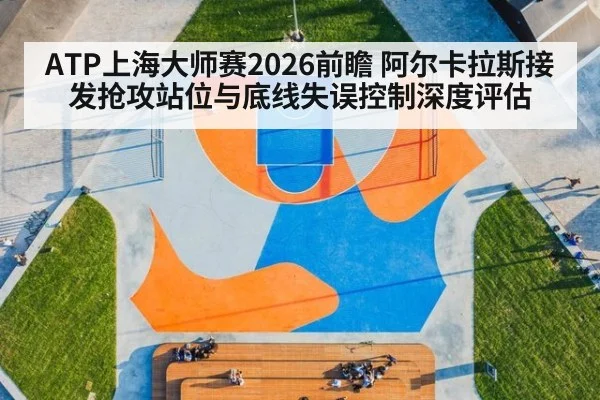 ATP上海大师赛2026前瞻 阿尔卡拉斯接发抢攻站位与底线失误控制深度评估